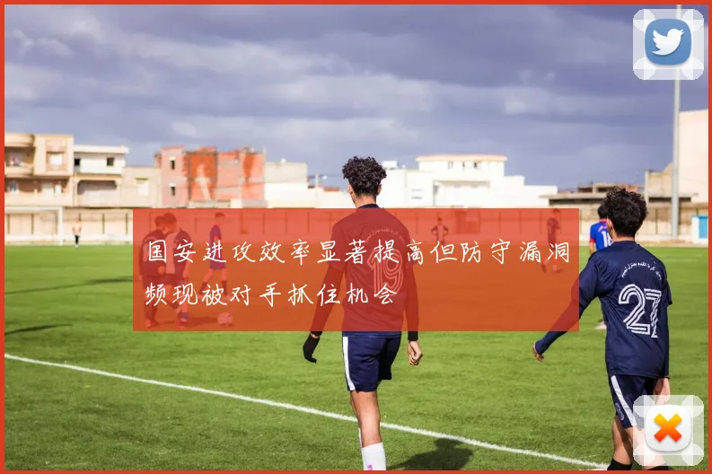 国安进攻效率显著提高但防守漏洞频现被对手抓住机会