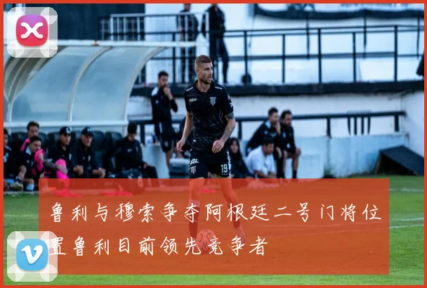 鲁利与穆索争夺阿根廷二号门将位置鲁利目前领先竞争者