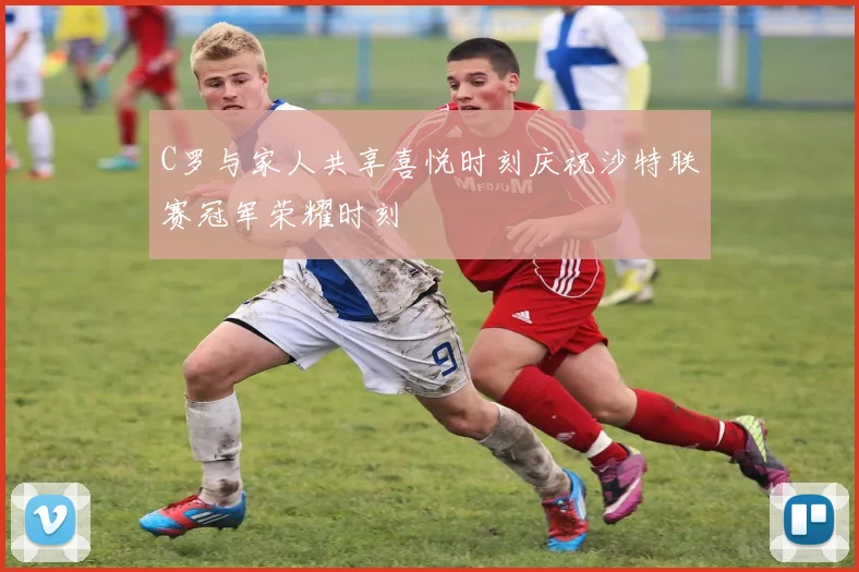 C罗与家人共享喜悦时刻庆祝沙特联赛冠军荣耀时刻