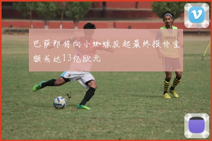 巴萨即将向小蜘蛛发起最终报价金额或达13亿欧元