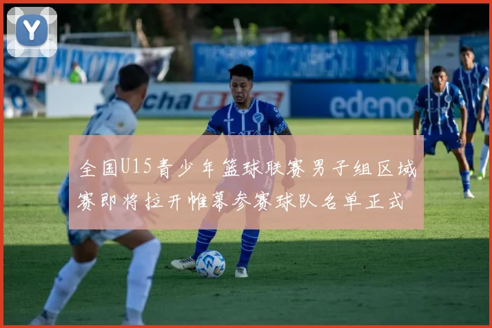 全国U15青少年篮球联赛男子组区域赛即将拉开帷幕参赛球队名单正式公布