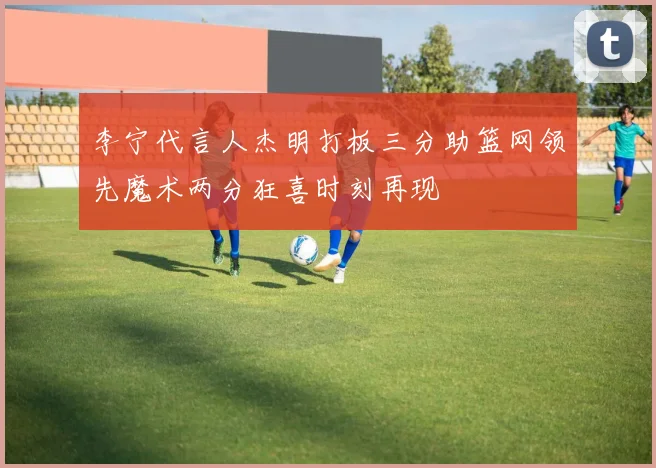 李宁代言人杰明打板三分助篮网领先魔术两分狂喜时刻再现