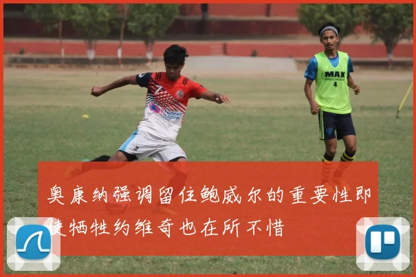 奥康纳强调留住鲍威尔的重要性即使牺牲约维奇也在所不惜