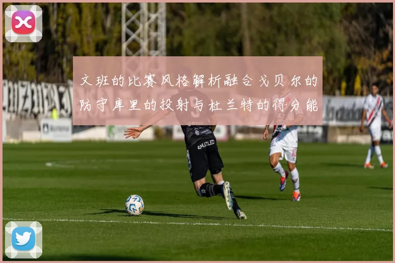 文班的比赛风格解析融合戈贝尔的防守库里的投射与杜兰特的得分能力