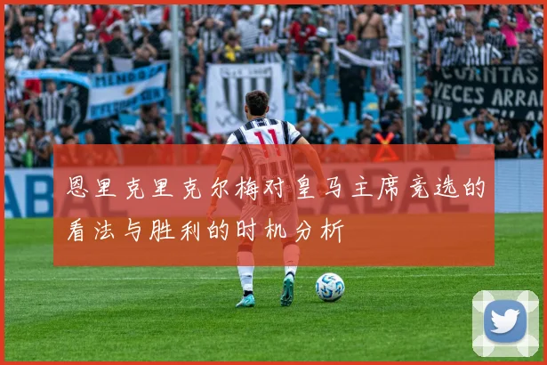 恩里克里克尔梅对皇马主席竞选的看法与胜利的时机分析