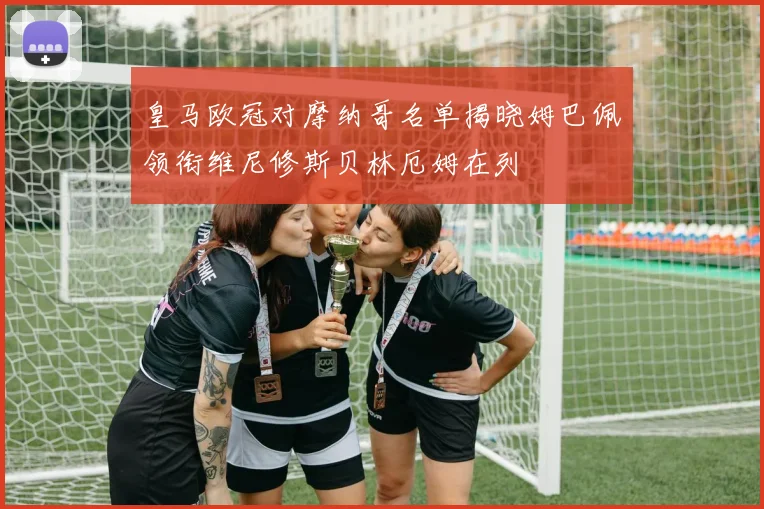 皇马欧冠对摩纳哥名单揭晓姆巴佩领衔维尼修斯贝林厄姆在列