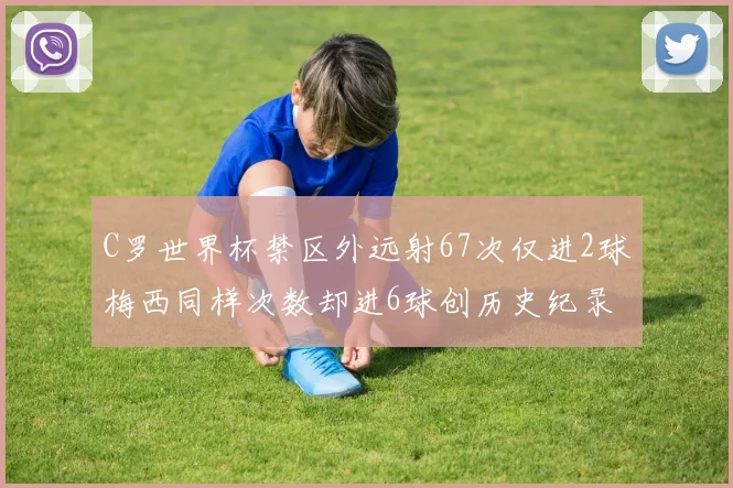 C罗世界杯禁区外远射67次仅进2球梅西同样次数却进6球创历史纪录