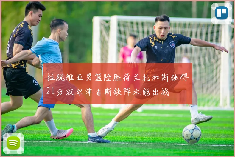 拉脱维亚男篮险胜荷兰扎加斯独得21分波尔津吉斯缺阵未能出战