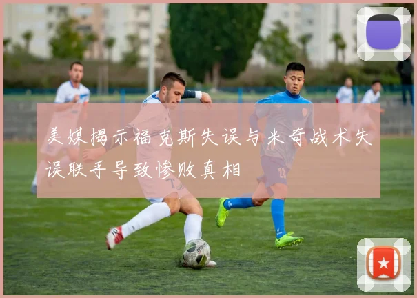 美媒揭示福克斯失误与米奇战术失误联手导致惨败真相