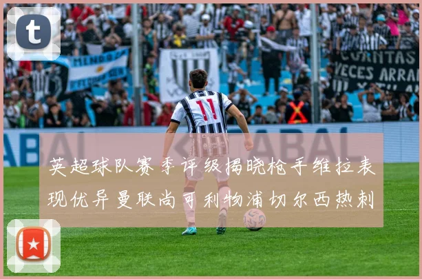 英超球队赛季评级揭晓枪手维拉表现优异曼联尚可利物浦切尔西热刺需努力