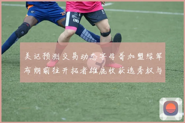 美记预测交易动态字母哥加盟绿军布朗前往开拓者雄鹿收获选秀权与年轻球员