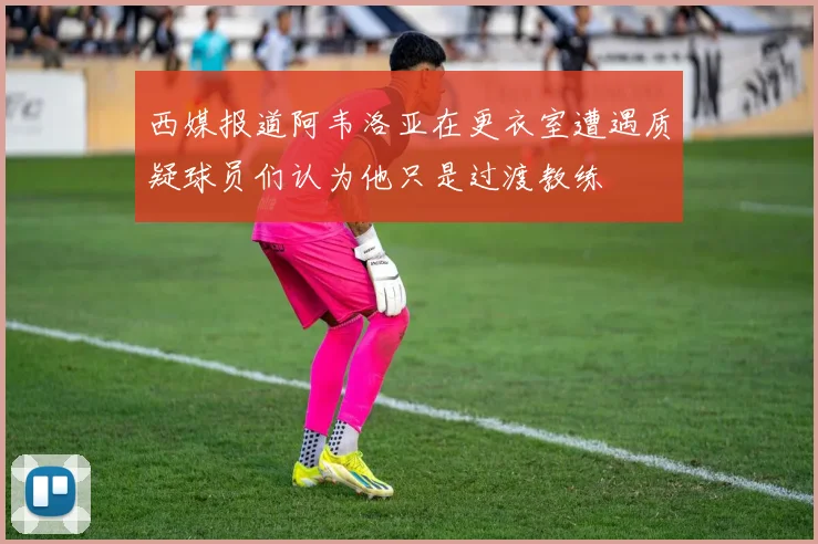西媒报道阿韦洛亚在更衣室遭遇质疑球员们认为他只是过渡教练