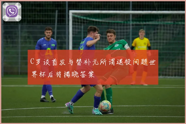C罗谈首发与替补无所谓退役问题世界杯后将揭晓答案