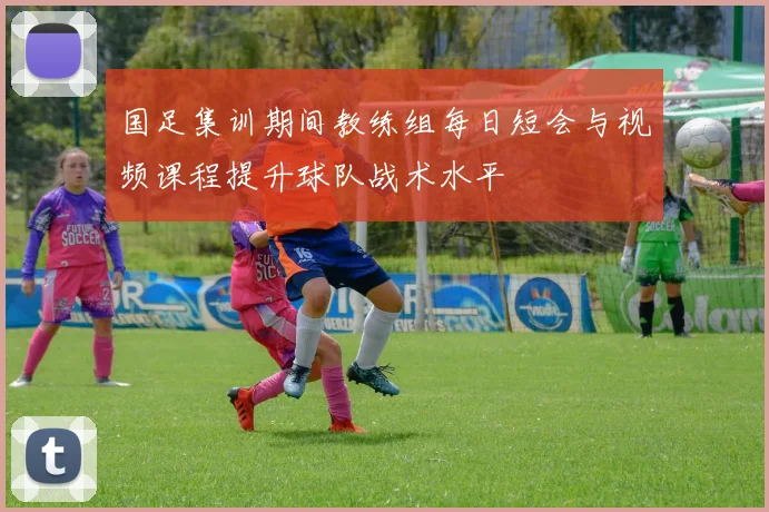 国足集训期间教练组每日短会与视频课程提升球队战术水平